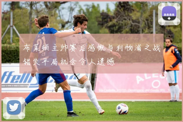布莱顿主帅赛后感慨与利物浦之战错失平局机会令人遗憾