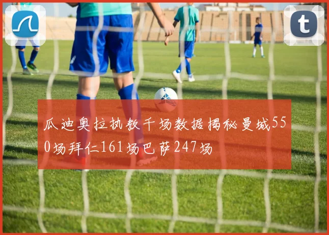瓜迪奥拉执教千场数据揭秘曼城550场拜仁161场巴萨247场