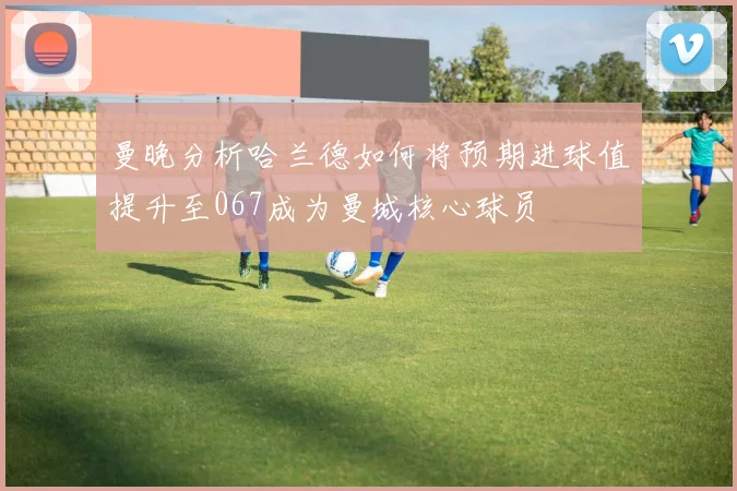 曼晚分析哈兰德如何将预期进球值提升至067成为曼城核心球员