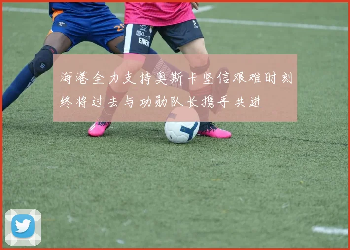 海港全力支持奥斯卡坚信艰难时刻终将过去与功勋队长携手共进