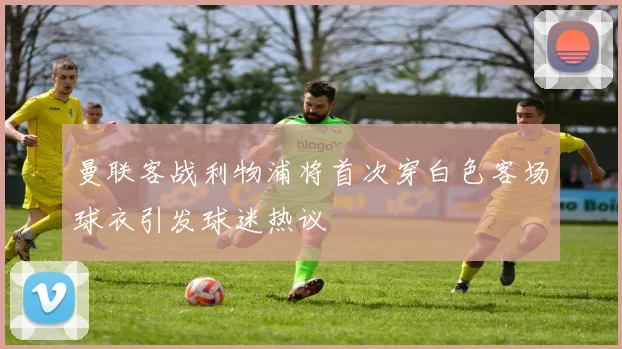 曼联客战利物浦将首次穿白色客场球衣引发球迷热议