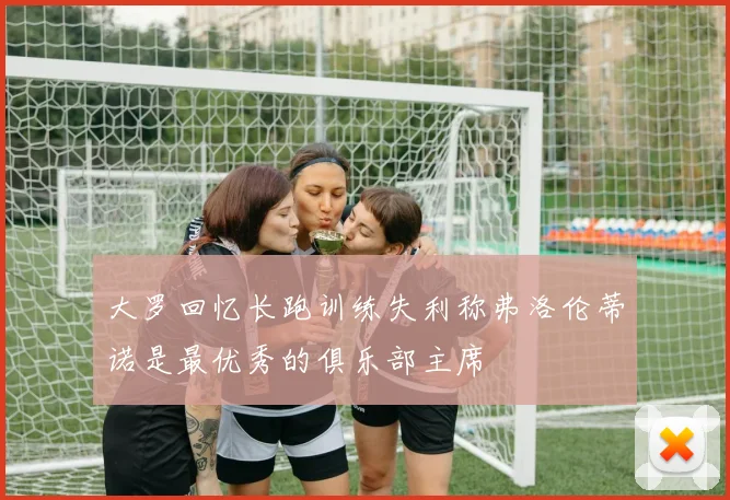 大罗回忆长跑训练失利称弗洛伦蒂诺是最优秀的俱乐部主席