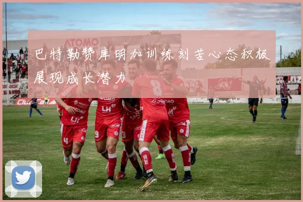 巴特勒赞库明加训练刻苦心态积极展现成长潜力