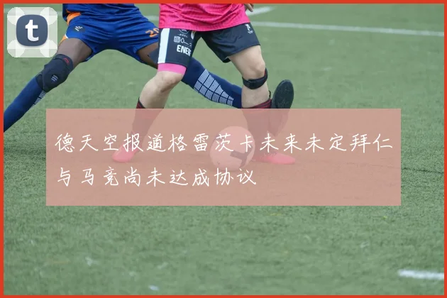 德天空报道格雷茨卡未来未定拜仁与马竞尚未达成协议