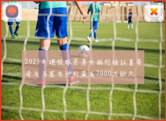 2025年退役球员身价排行榜拉基蒂奇与马塞洛并列最高7000万欧元