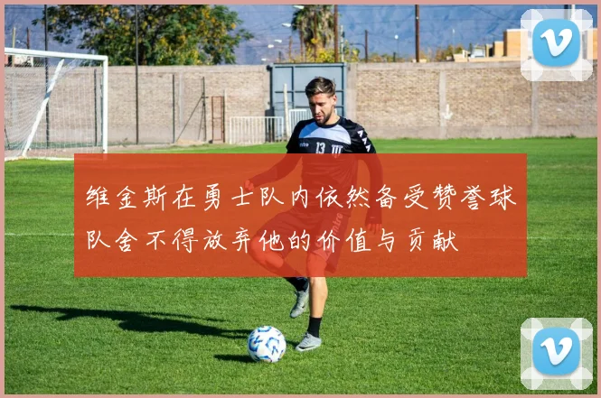 维金斯在勇士队内依然备受赞誉球队舍不得放弃他的价值与贡献