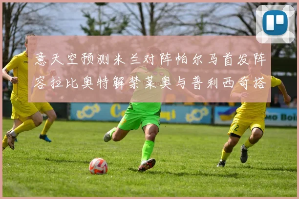 意天空预测米兰对阵帕尔马首发阵容拉比奥特解禁莱奥与普利西奇搭档出战