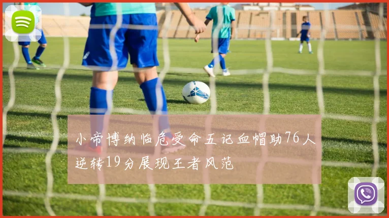 小帝博纳临危受命五记血帽助76人逆转19分展现王者风范