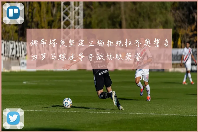 姆希塔良坚定立场拒绝拉齐奥誓言为罗马球迷争夺欧协联荣誉