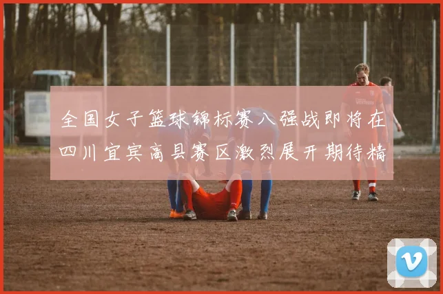 全国女子篮球锦标赛八强战即将在四川宜宾高县赛区激烈展开期待精彩对决