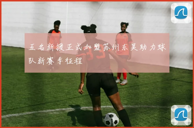 五名新援正式加盟苏州东吴助力球队新赛季征程