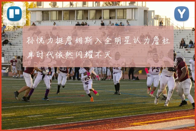 孙悦力挺詹姆斯入全明星认为詹杜库时代依然闪耀不灭